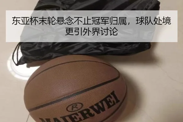 东亚杯末轮悬念不止冠军归属，球队处境更引外界讨论